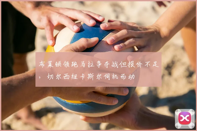 布莱顿领跑马拉争夺战但报价不足，切尔西纽卡斯尔伺机而动