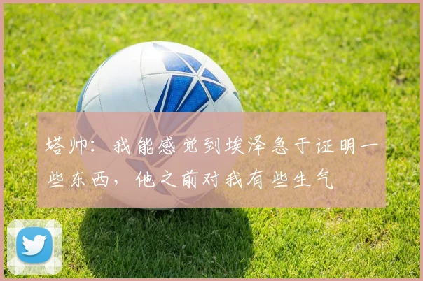 塔帅：我能感觉到埃泽急于证明一些东西，他之前对我有些生气