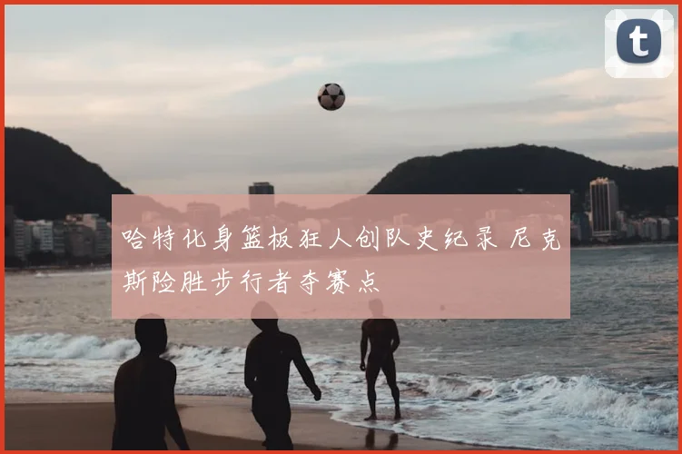 哈特化身篮板狂人创队史纪录 尼克斯险胜步行者夺赛点