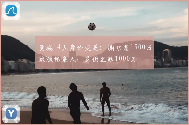 曼城14人身价变更：谢尔基1500万欧涨幅最大，罗德里跌1000万