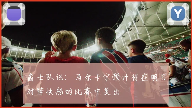 爵士队记：马尔卡宁预计将在明日对阵快船的比赛中复出