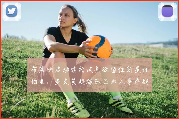布莱顿启动续约谈判欲留住新星杜伯里，多支英超球队已加入争夺战