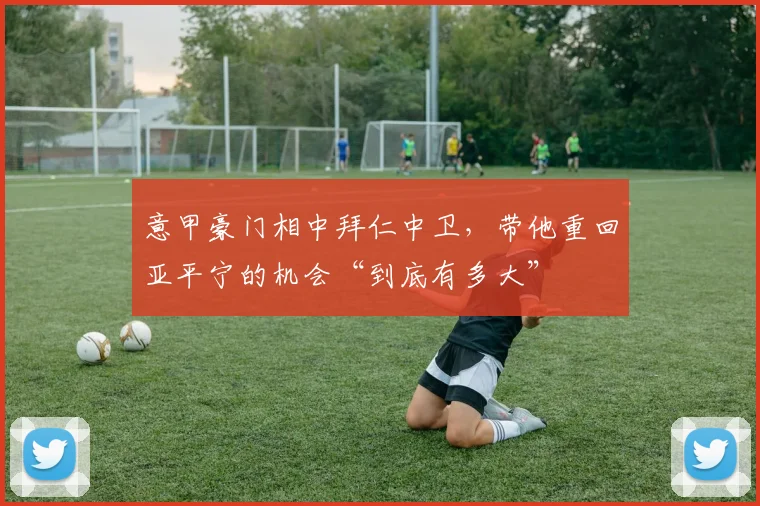 意甲豪门相中拜仁中卫，带他重回亚平宁的机会“到底有多大”
