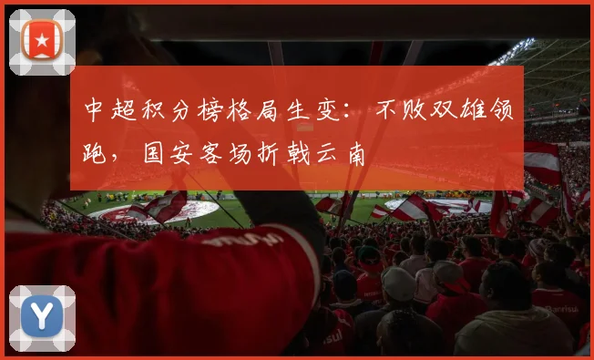 中超积分榜格局生变：不败双雄领跑，国安客场折戟云南