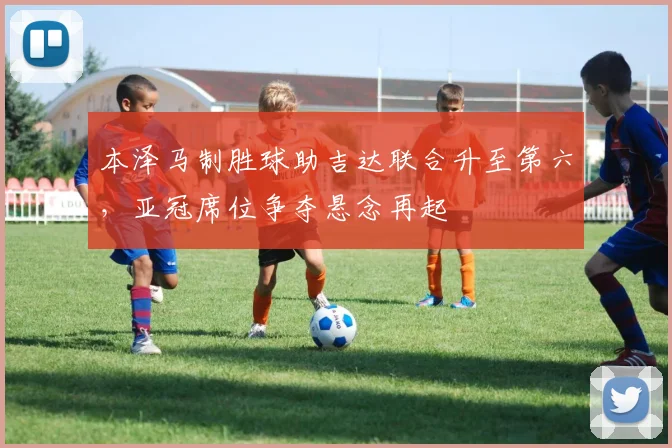 本泽马制胜球助吉达联合升至第六，亚冠席位争夺悬念再起