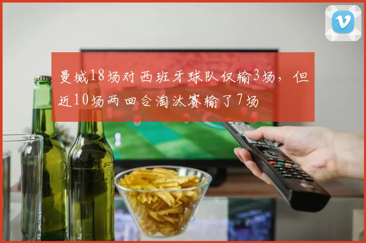 曼城18场对西班牙球队仅输3场，但近10场两回合淘汰赛输了7场
