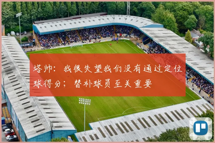 塔帅：我很失望我们没有通过定位球得分；替补球员至关重要
