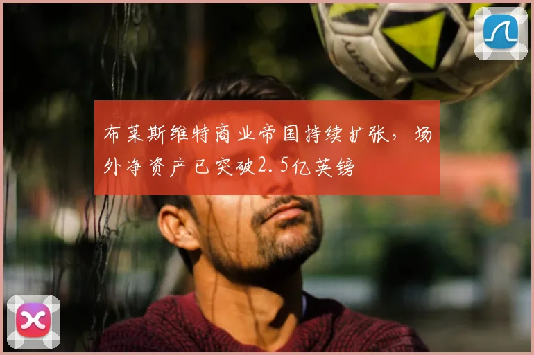 布莱斯维特商业帝国持续扩张，场外净资产已突破2.5亿英镑