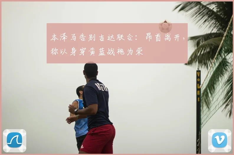 本泽马告别吉达联合：昂首离开，称以身穿黄蓝战袍为荣