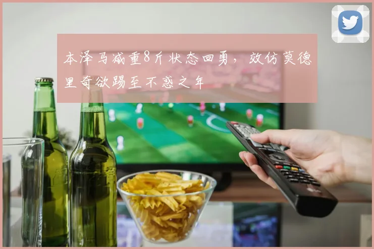 本泽马减重8斤状态回勇，效仿莫德里奇欲踢至不惑之年