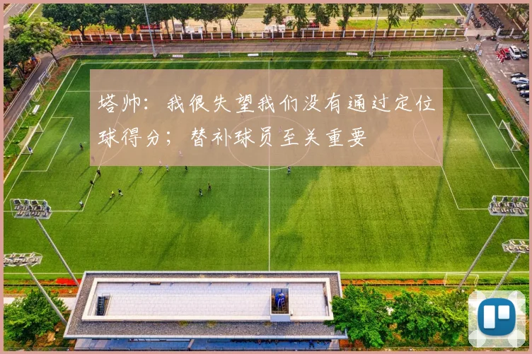 塔帅：我很失望我们没有通过定位球得分；替补球员至关重要