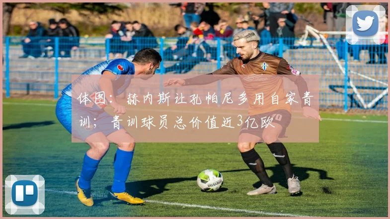 体图：赫内斯让孔帕尼多用自家青训；青训球员总价值近3亿欧