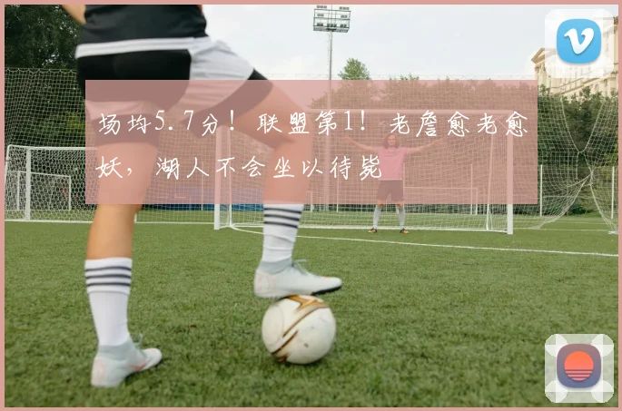 场均5.7分！联盟第1！老詹愈老愈妖，湖人不会坐以待毙