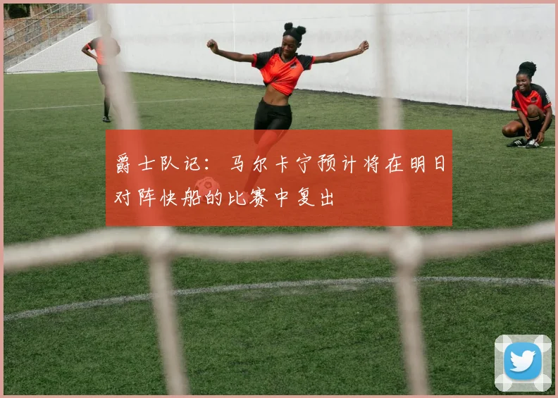 爵士队记：马尔卡宁预计将在明日对阵快船的比赛中复出